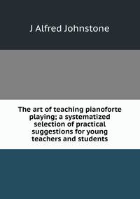 The art of teaching pianoforte playing; a systematized selection of practical suggestions for young teachers and students