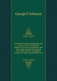 Clackamas County assessments and taxes in 1910, showing the difference between assessments and taxes under the general property tax system and the . Clackamas County Tax and Exemption Bill, to b