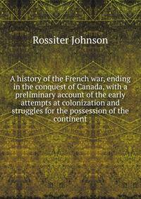 A history of the French war, ending in the conquest of Canada, with a preliminary account of the early attempts at colonization and struggles for the possession of the continent