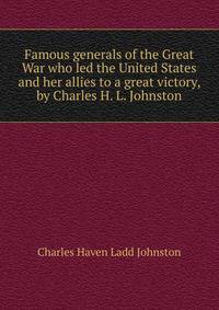 Famous generals of the Great War who led the United States and her allies to a great victory, by Charles H. L. Johnston