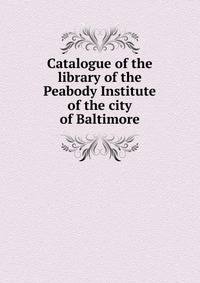 Catalogue of the library of the Peabody Institute of the city of Baltimore