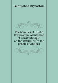 The homilies of S. John Chrysostom, Archbishop of Constantinople, on the statues, or, to the people of Antioch