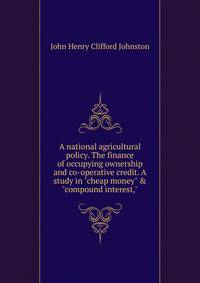 A national agricultural policy. The finance of occupying ownership and co-operative credit. A study in "cheap money" &amp; "compound interest,"