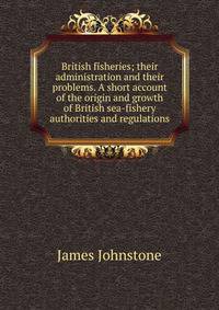 British fisheries; their administration and their problems. A short account of the origin and growth of British sea-fishery authorities and regulations
