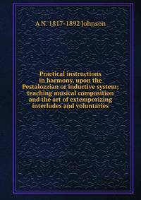 Practical instructions in harmony, upon the Pestalozzian or inductive system; teaching musical composition and the art of extemporizing interludes and voluntaries