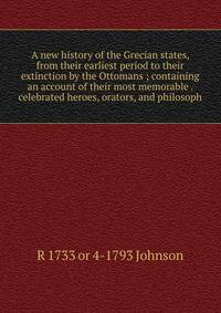 A new history of the Grecian states, from their earliest period to their extinction by the Ottomans ; containing an account of their most memorable . celebrated heroes, orators, and philosoph