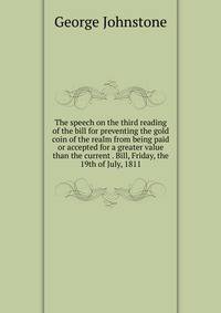 The speech on the third reading of the bill for preventing the gold coin of the realm from being paid or accepted for a greater value than the current . Bill, Friday, the 19th of July, 1811