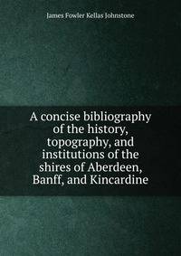 A concise bibliography of the history, topography, and institutions of the shires of Aberdeen, Banff, and Kincardine