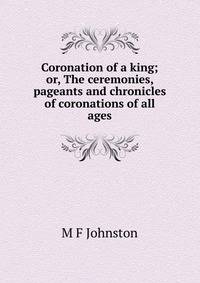 Coronation of a king; or, The ceremonies, pageants and chronicles of coronations of all ages