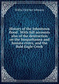 History of the Johnstown flood . With full accounts also of the destruction on the Susquehanna and Juniata rivers, and the Bald Eagle Creek