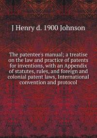 The patentee's manual; a treatise on the law and practice of patents for inventions, with an Appendix of statutes, rules, and foreign and colonial patent laws, International convention and protocol