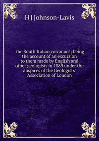 The South Italian volcanoes; being the account of an excursion to them made by English and other geologists in 1889 under the auspices of the Geologists' Association of London