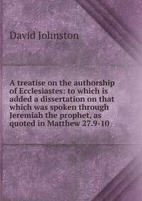 A treatise on the authorship of Ecclesiastes: to which is added a dissertation on that which was spoken through Jeremiah the prophet, as quoted in Matthew 27.9-10