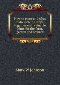 How to plant and what to do with the crops; together with valuable hints for the farm, garden and orchard