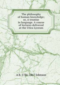 The philosophy of human knowledge; or, A treatise in language. A course of lectures delivered at the Utica Lyceum