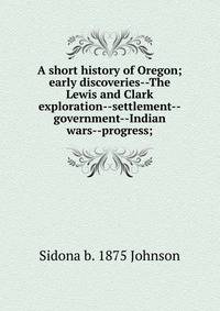 A short history of Oregon; early discoveries--The Lewis and Clark exploration--settlement--government--Indian wars--progress;