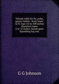 Volume table for fir, cedar, spruce timber . Scale basis: 32 ft. logs (16 to 108 inches diameter) taper 2 to 12 inches, based upon Spaulding log rule