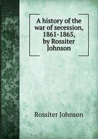 A history of the war of secession, 1861-1865, by Rossiter Johnson