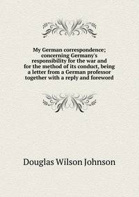 My German correspondence; concerning Germany's responsibility for the war and for the method of its conduct, being a letter from a German professor together with a reply and foreword