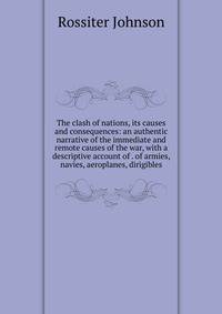 The clash of nations, its causes and consequences: an authentic narrative of the immediate and remote causes of the war, with a descriptive account of . of armies, navies, aeroplanes, dirigibles