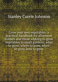 Grow your own vegetables: a practical handbook for allotment holders and those wishing to grow vegetables in small gardens; what to grow, where to grow, when to grow, how to grow