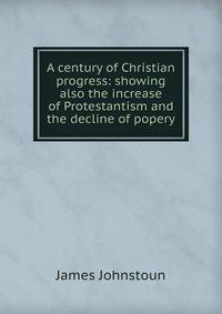 A century of Christian progress: showing also the increase of Protestantism and the decline of popery