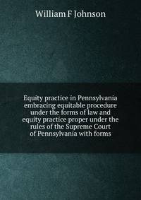 Equity practice in Pennsylvania embracing equitable procedure under the forms of law and equity practice proper under the rules of the Supreme Court of Pennsylvania with forms