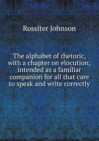 The alphabet of rhetoric, with a chapter on elocution; intended as a familiar companion for all that care to speak and write correctly