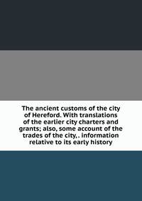 The ancient customs of the city of Hereford. With translations of the earlier city charters and grants; also, some account of the trades of the city, . information relative to its early history