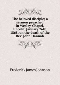 The beloved disciple; a sermon preached in Wesley-Chapel, Lincoln, January 26th, 1868, on the death of the Rev. John Hannah