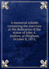 A memorial volume containing the exercises at the dedication of the statue of John A. Andrew, at Hingham, October 8, 1875;