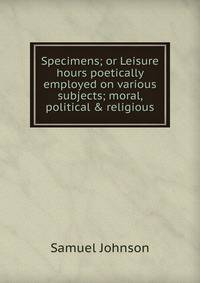 Specimens; or Leisure hours poetically employed on various subjects; moral, political &amp; religious