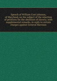 Speech of William Cost Johnson, of Maryland, on the subject of the rejection of petitions for the abolition of slavery; with supplemental remarks, in reply to certain charges against General Harrison