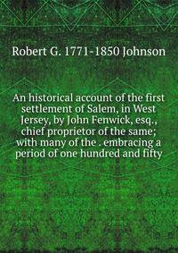 An historical account of the first settlement of Salem, in West Jersey, by John Fenwick, esq., chief proprietor of the same; with many of the . embracing a period of one hundred and fifty