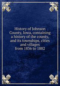 History of Johnson County, Iowa, containing a history of the county, and its townships, cities and villages from 1836 to 1882