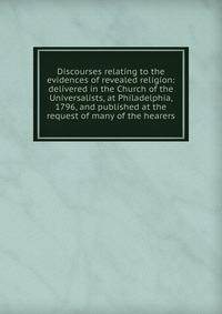 Discourses relating to the evidences of revealed religion: delivered in the Church of the Universalists, at Philadelphia, 1796, and published at the request of many of the hearers