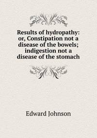 Results of hydropathy: or, Constipation not a disease of the bowels; indigestion not a disease of the stomach