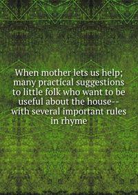 When mother lets us help; many practical suggestions to little folk who want to be useful about the house--with several important rules in rhyme