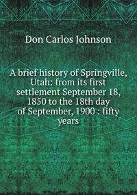 A brief history of Springville, Utah: from its first settlement September 18, 1850 to the 18th day of September, 1900 : fifty years