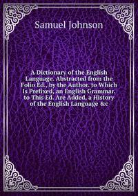 A Dictionary of the English Language. Abstracted from the Folio Ed., by the Author. to Which Is Prefixed, an English Grammar. to This Ed. Are Added, a History of the English Language &amp;c