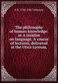 The philosophy of human knowledge: or A treatise on language. A course of lectures, delivered at the Utica Lyceum,