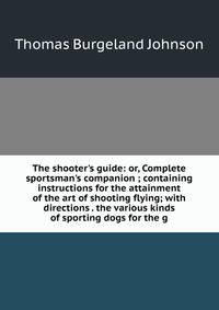 The shooter's guide: or, Complete sportsman's companion ; containing instructions for the attainment of the art of shooting flying; with directions . the various kinds of sporting dogs for the g