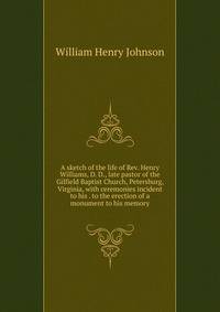 A sketch of the life of Rev. Henry Williams, D. D., late pastor of the Gilfield Baptist Church, Petersburg, Virginia, with ceremonies incident to his . to the erection of a monument to his memory