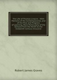 The Life of Thomas Linacre .: With Memoirs of His Contemporaries, and of the Rise and Progress of Learning, More Particularly of the Schools from the Ninth to the Sixteenth Century Inclusive