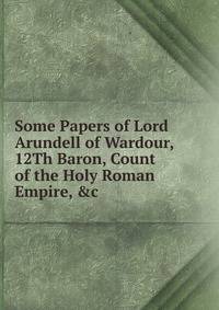Some Papers of Lord Arundell of Wardour, 12Th Baron, Count of the Holy Roman Empire, &amp;c