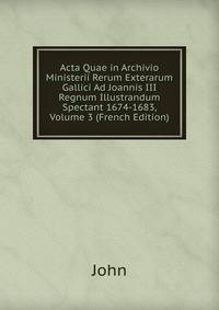 Acta Quae in Archivio Ministerii Rerum Exterarum Gallici Ad Joannis III Regnum Illustrandum Spectant 1674-1683, Volume 3 (French Edition)