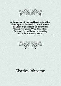 A Narrative of the Incidents Attending the Capture, Detention, and Ransom of Charles Johnston, of Botetourt County Virginia: Who Was Made Prisoner by . with an Interesting Account of the Fate of Hi