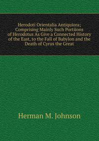 Herodoti Orientalia Antiquiora; Comprising Mainly Such Portiions of Herodotus As Give a Connected History of the East, to the Fall of Babylon and the Death of Cyrus the Great