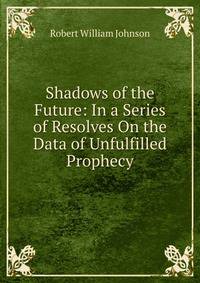 Shadows of the Future: In a Series of Resolves On the Data of Unfulfilled Prophecy