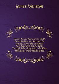 Reality Versus Romance in South Central Africa: An Account of a Journey Across the Continent from Benguella On the West, Through Bihe, Ganguella, . the Shire Highlands, to the Mouth of the